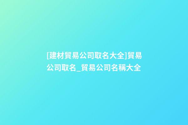 [建材貿易公司取名大全]貿易公司取名_貿易公司名稱大全